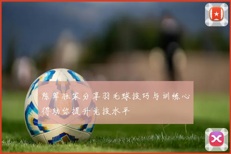 陈军独家分享羽毛球技巧与训练心得助你提升竞技水平