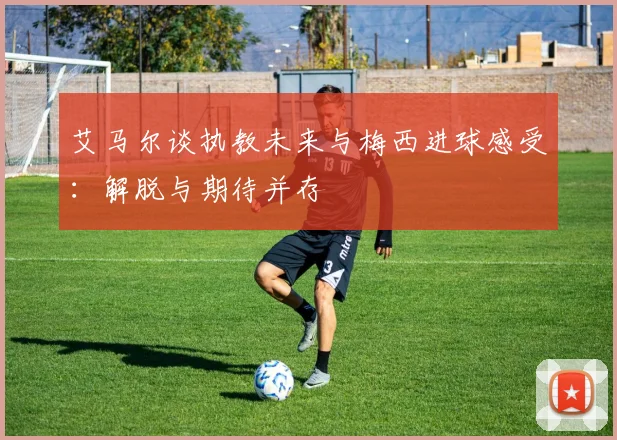 艾马尔谈执教未来与梅西进球感受：解脱与期待并存