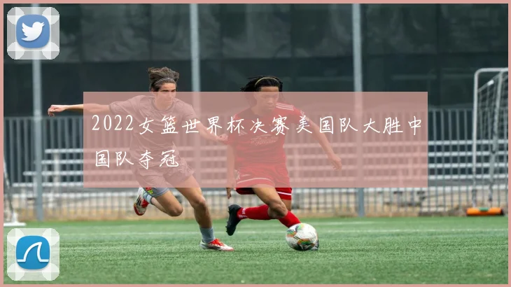 2022女篮世界杯决赛美国队大胜中国队夺冠