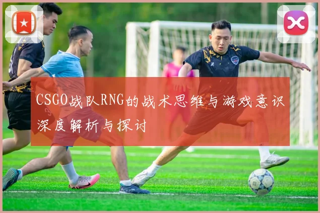 CSGO战队RNG的战术思维与游戏意识深度解析与探讨