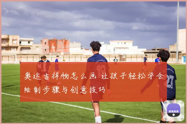 奥运吉祥物怎么画 让孩子轻松学会绘制步骤与创意技巧
