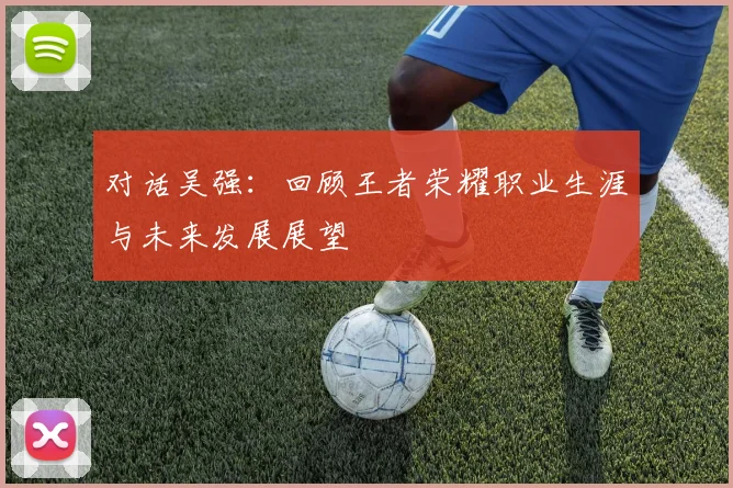 对话吴强：回顾王者荣耀职业生涯与未来发展展望