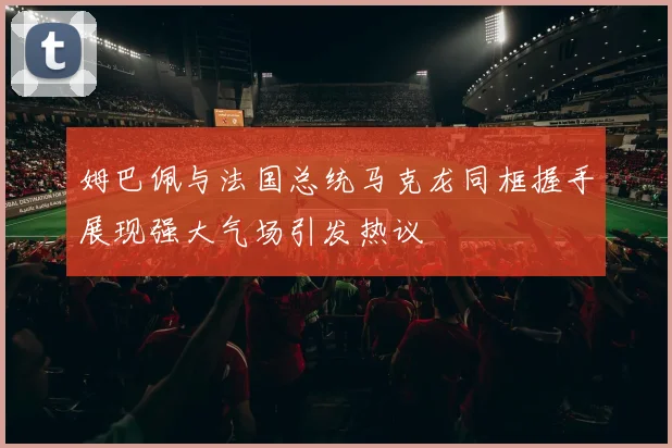 姆巴佩与法国总统马克龙同框握手展现强大气场引发热议