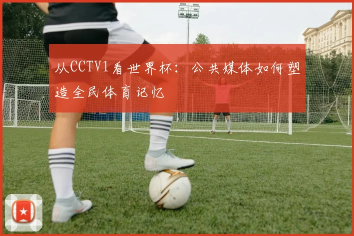 从CCTV1看世界杯：公共媒体如何塑造全民体育记忆