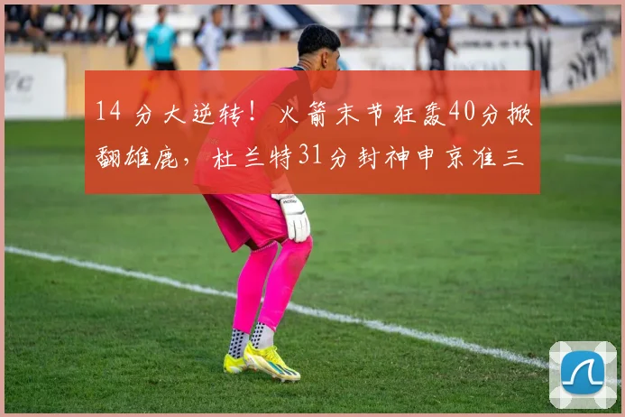 14 分大逆转！火箭末节狂轰40分掀翻雄鹿，杜兰特31分封神申京准三双