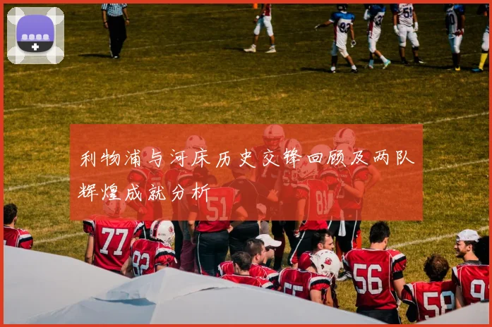 利物浦与河床历史交锋回顾及两队辉煌成就分析